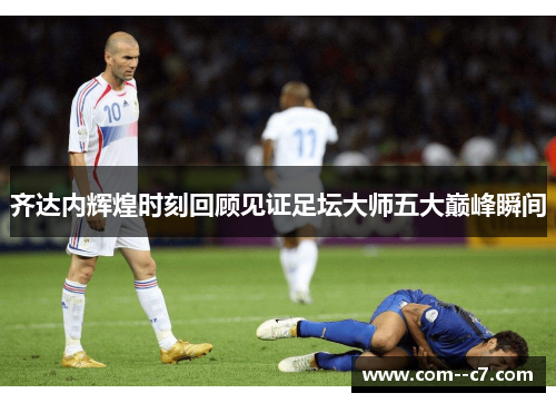 齐达内辉煌时刻回顾见证足坛大师五大巅峰瞬间