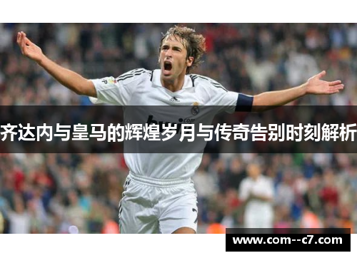 齐达内与皇马的辉煌岁月与传奇告别时刻解析