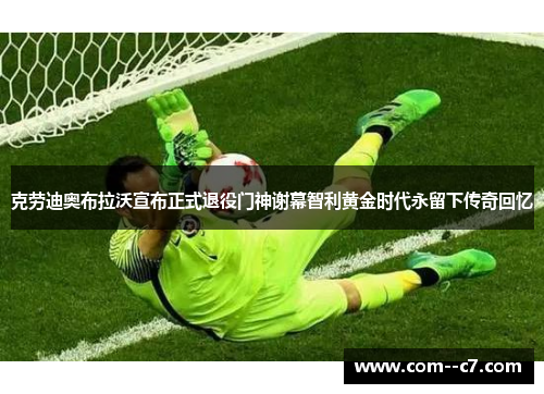 克劳迪奥布拉沃宣布正式退役门神谢幕智利黄金时代永留下传奇回忆