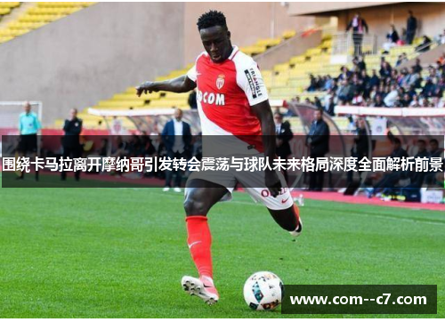 围绕卡马拉离开摩纳哥引发转会震荡与球队未来格局深度全面解析前景