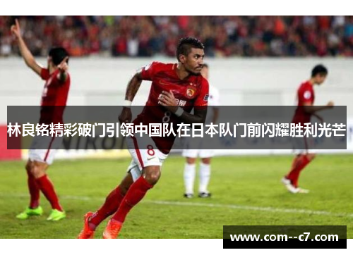 林良铭精彩破门引领中国队在日本队门前闪耀胜利光芒
