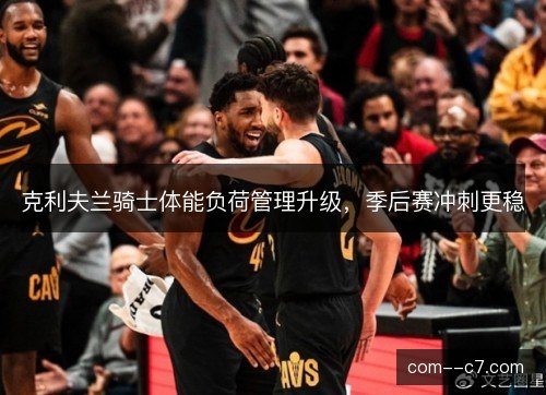 克利夫兰骑士体能负荷管理升级,季后赛冲刺更稳 克利夫兰骑士体能负荷管理升级,季后赛冲刺更稳