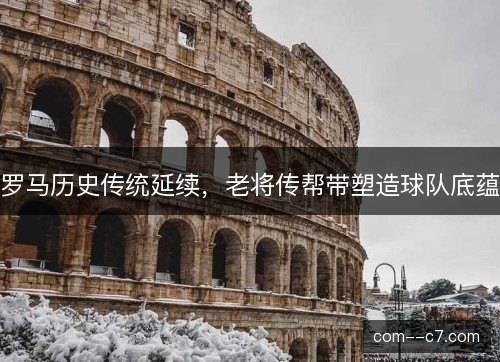 罗马历史传统延续,老将传帮带塑造球队底蕴 罗马历史传统延续,老将传帮带塑造球队底蕴